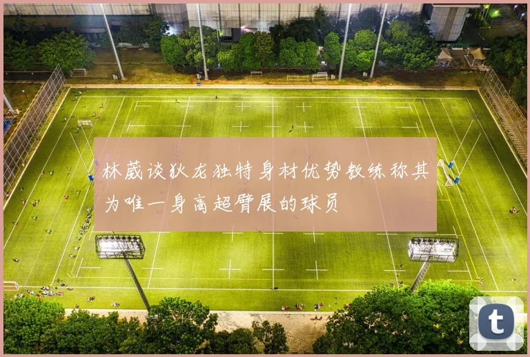 林葳谈狄龙独特身材优势教练称其为唯一身高超臂展的球员