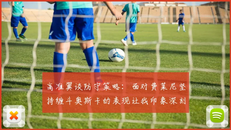 高准翼谈防守策略：面对费莱尼坚持缠斗奥斯卡的表现让我印象深刻
