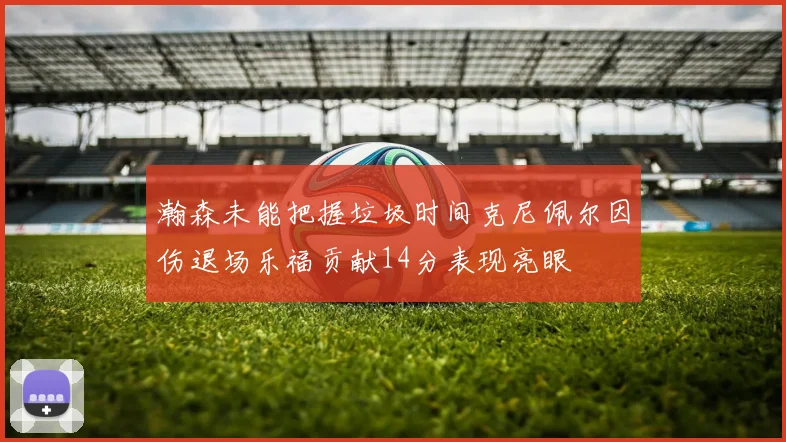 瀚森未能把握垃圾时间克尼佩尔因伤退场乐福贡献14分表现亮眼