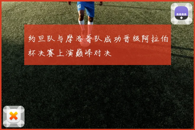约旦队与摩洛哥队成功晋级阿拉伯杯决赛上演巅峰对决