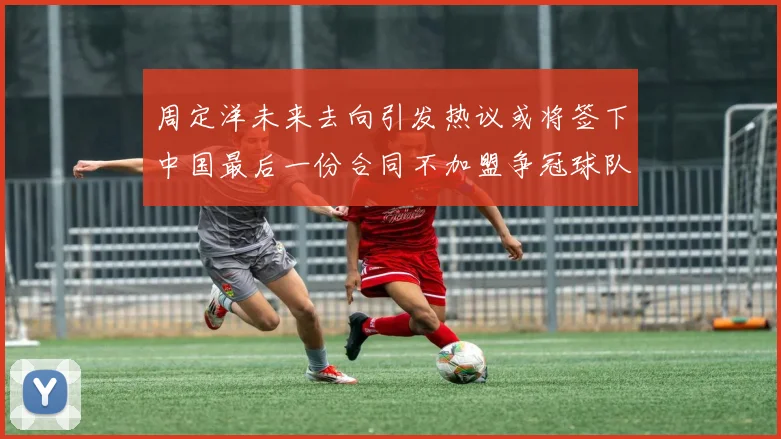 周定洋未来去向引发热议或将签下中国最后一份合同不加盟争冠球队