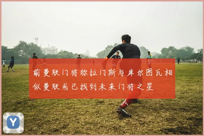 前曼联门将称拉门斯与库尔图瓦相似曼联或已找到未来门将之星