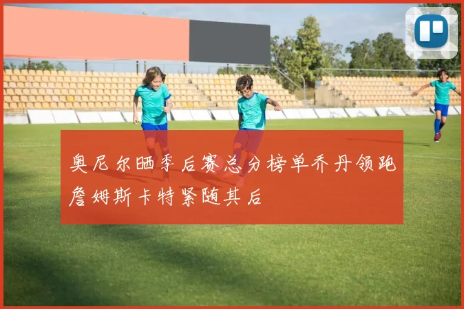 奥尼尔晒季后赛总分榜单乔丹领跑詹姆斯卡特紧随其后