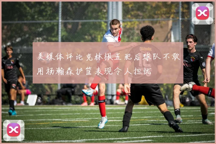 美媒体评论克林根五犯后球队不敢用杨瀚森护筐表现令人担忧