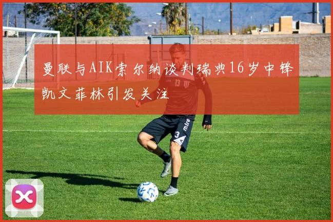 曼联与AIK索尔纳谈判瑞典16岁中锋凯文菲林引发关注
