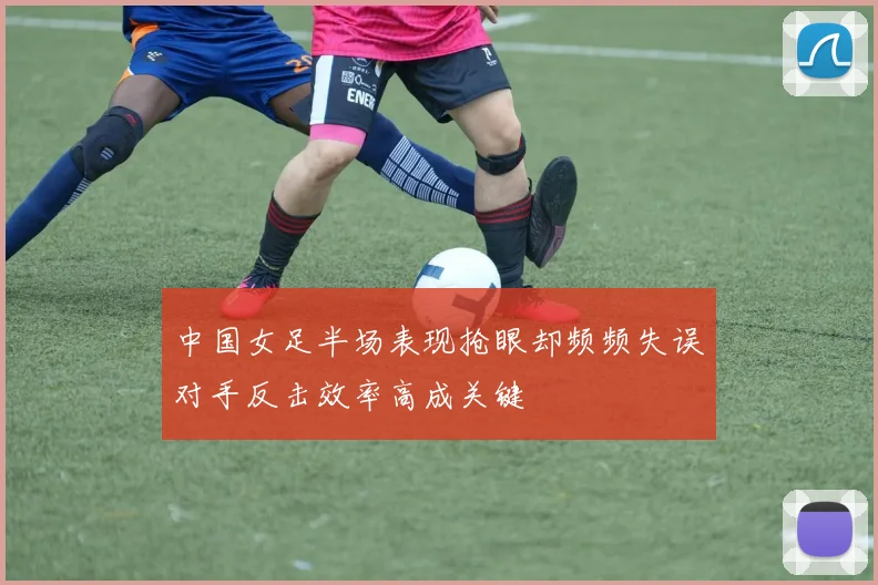 中国女足半场表现抢眼却频频失误对手反击效率高成关键