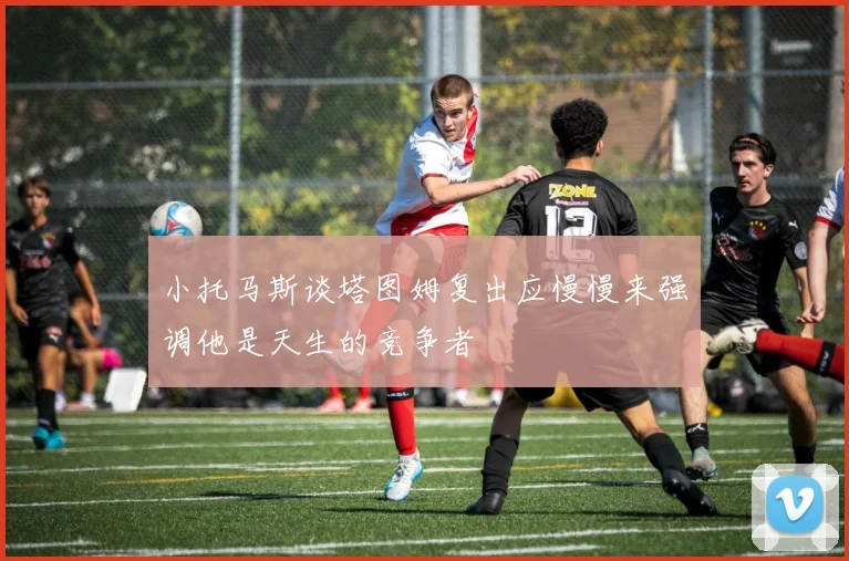 小托马斯谈塔图姆复出应慢慢来强调他是天生的竞争者