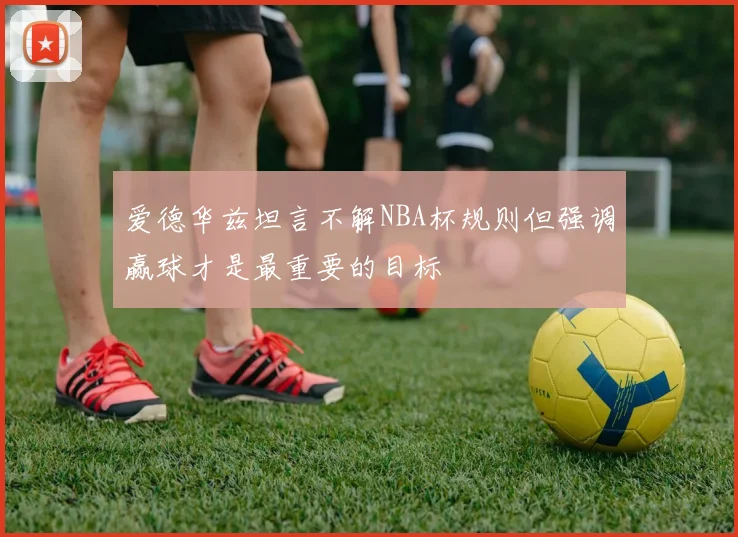 爱德华兹坦言不解NBA杯规则但强调赢球才是最重要的目标