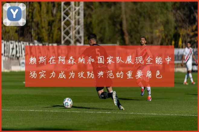 赖斯在阿森纳和国家队展现全能中场实力成为攻防典范的重要角色