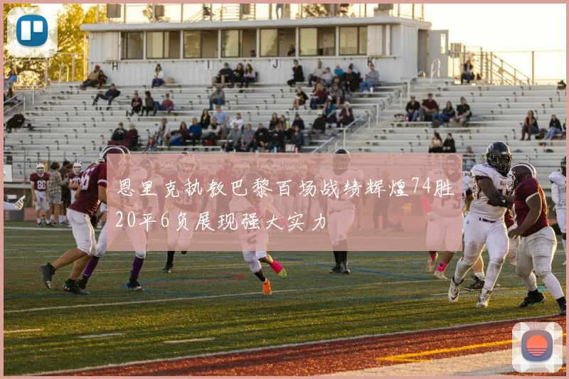 恩里克执教巴黎百场战绩辉煌74胜20平6负展现强大实力