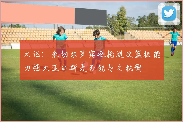 火记：米切尔罗宾逊抢进攻篮板能力强大亚当斯是否能与之抗衡