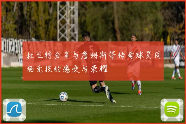 杜兰特分享与詹姆斯等传奇球员同场竞技的感受与荣耀