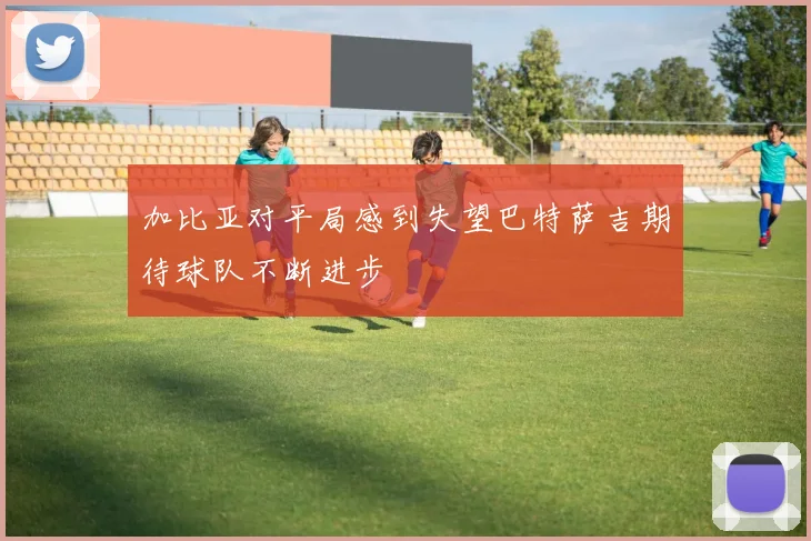 加比亚对平局感到失望巴特萨吉期待球队不断进步