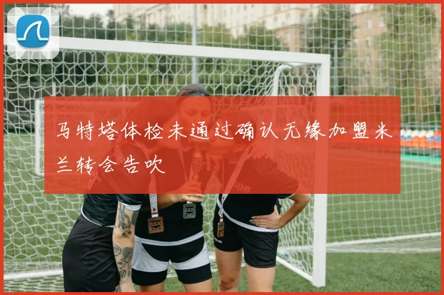 马特塔体检未通过确认无缘加盟米兰转会告吹