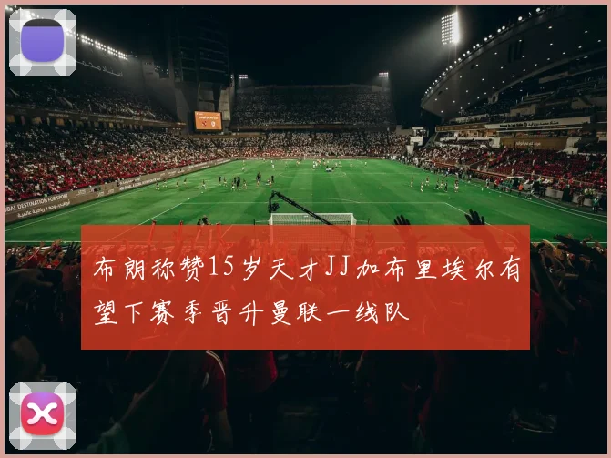布朗称赞15岁天才JJ加布里埃尔有望下赛季晋升曼联一线队