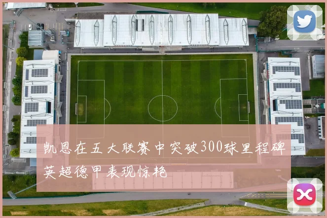 凯恩在五大联赛中突破300球里程碑英超德甲表现惊艳